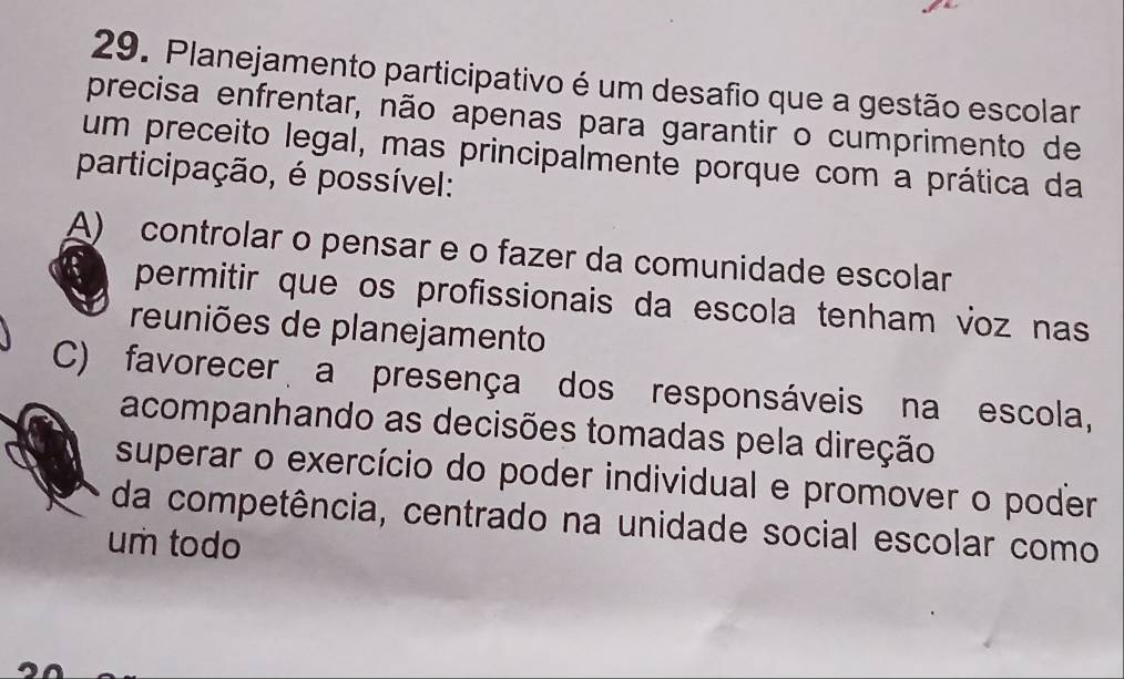 Planejamento participativo é um desafio que a gestão escolar
precisa enfrentar, não apenas para garantir o cumprimento de
um preceito legal, mas principalmente porque com a prática da
participação, é possível:
A) controlar o pensar e o fazer da comunidade escolar
permitir que os profissionais da escola tenham voz nas
reuniões de planejamento
C) favorecer a presença dos responsáveis na escola,
acompanhando as decisões tomadas pela direção
superar o exercício do poder individual e promover o poder
da competência, centrado na unidade social escolar como
um todo