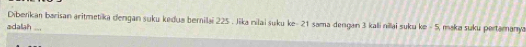 Diberikan barisan aritmetika dengan suku kedua bernilai 225. Jika nilai suku ke - 21 sama dengan 3 kali nilai suku ke - 5, maka suku pertamanya 
adalah ...