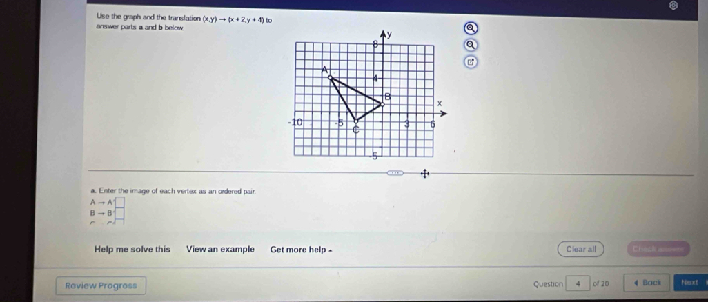 Use the graph and the translation (x,y)to (x+2,y+4) to 
answer parts a and b below. 
a. Enter the image of each vertex as an ordered pair.
Ato A'□
Bto B
Help me solve this View an example Get more help - Clear all Check aseers 
Review Progress Question 4 of 20 4 Back Next