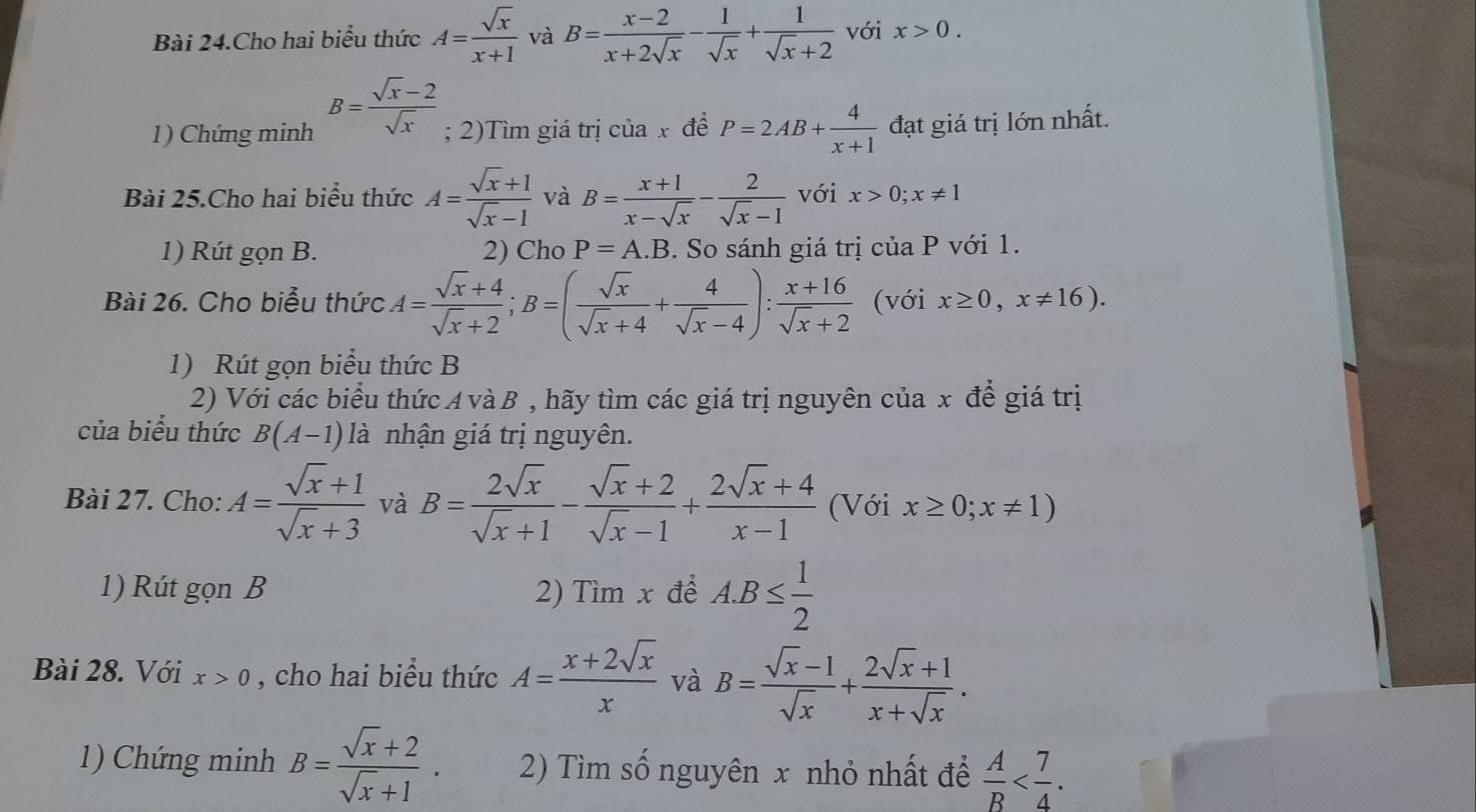 Bài 24.Cho hai biểu thức A= sqrt(x)/x+1  và B= (x-2)/x+2sqrt(x) - 1/sqrt(x) + 1/sqrt(x)+2  với x>0.
1) Chứng minh B= (sqrt(x)-2)/sqrt(x) ; 2)Tìm giá trị của x để P=2AB+ 4/x+1  đạt giá trị lớn nhất.
Bài 25.Cho hai biểu thức A= (sqrt(x)+1)/sqrt(x)-1  và B= (x+1)/x-sqrt(x) - 2/sqrt(x)-1  với x>0;x!= 1
1) Rút gọn B. 2) Cho P=A.B. So sánh giá trị của P với 1.
Bài 26. Cho biểu thức A= (sqrt(x)+4)/sqrt(x)+2 ;B=( sqrt(x)/sqrt(x)+4 + 4/sqrt(x)-4 ): (x+16)/sqrt(x)+2  (với x≥ 0,x!= 16).
1) Rút gọn biểu thức B
2) Với các biểu thức A và B , hãy tìm các giá trị nguyên của x để giá trị
của biểu thức B(A-1) là nhận giá trị nguyên.
Bài 27. Cho: A= (sqrt(x)+1)/sqrt(x)+3  và B= 2sqrt(x)/sqrt(x)+1 - (sqrt(x)+2)/sqrt(x)-1 + (2sqrt(x)+4)/x-1  (Với x≥ 0;x!= 1)
1) Rút gọn B 2) Tìm x để A.B≤  1/2 
Bài 28. Với x>0 , cho hai biểu thức A= (x+2sqrt(x))/x  và B= (sqrt(x)-1)/sqrt(x) + (2sqrt(x)+1)/x+sqrt(x) .
1) Chứng minh B= (sqrt(x)+2)/sqrt(x)+1 . 2) Tìm số nguyên x nhỏ nhất để  A/B 