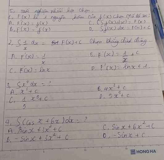 I, hài nghiom whiān Qua chon.
H, F(x) Ra A ngugen ham cua f(x) Chon Mo Da sai?
A. F'(x)=f(x) (S_f(x)d_F(x)
C.
B, F(x)=f'(x) Sf(x)dx=F(x)+C
D,
2, S 1/x dx= F(x)+c Chan haing dline ding.
B,
A. F'(x)= 1/x  F'(x)= 1/x +c
C. F'(x)=ln x P. F'(x)=ln x+1
3, Sx^4dx= 2
A. x^3+c
B. 4x^3+c
C.  1/5 x^5+c
D. 5x^5+c
4, ∈t (cos x+6x)dx= ?
A. sin x+3x^2+c
C. sin x+6x^2+c
B. -sin x+3x^2+c
o, -sin x+c.