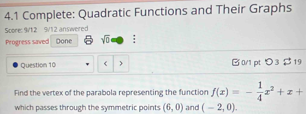 4.1 Complete: Quadratic Functions and Their Graphs 
Score: 9/12 9/12 answered 
Progress saved Done sqrt(0) 
Question 10 0/1 pt つ 3 % 19 
< > 
Find the vertex of the parabola representing the function f(x)=- 1/4 x^2+x+
which passes through the symmetric points (6,0) and (-2,0).