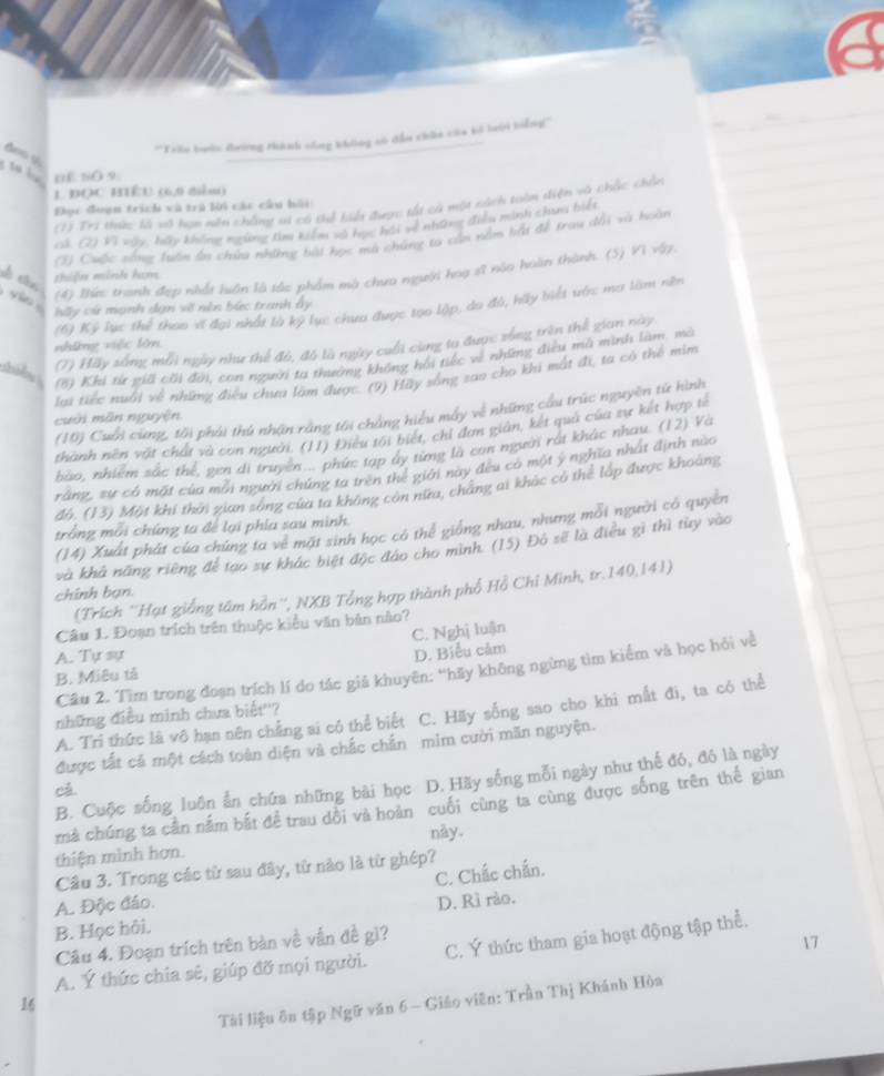 'Trlo boớn đường thành công không só đẫu chân của kỏ lưới biểng'''
S  l nf s( 9
1 ĐQC BIÉU (6,0 diễu)
(1) Tri tức là vô họn ên chẳng ai có tể tiế được tất cả một cách tuần diện và chấc chên
Đọc đoạn trịch và trị lời các câu hồi
cả. (2) Vì vày, hãy không mgừng tìm kiểm số học hội về những điều minh chui biết
2) Cuộc sống luấn ổn chữa những bài học ma chúng ta cần nằm bắt để trau dổi xà hoàn
(4) lhực tranh đẹp nhất luận là tắc phẩm mà chưa người hoạ sĩ nào hoàn thành. (5) Vì vậy,
se cin
thiện minh hạm
(6) Kỷ lục thể thao vĩ đại nhất là ký lục chưa được too lập, do đô, hãy biết vớc ma làm nền
hấy cử mạnh dạn về nên bức tranh ấy
(7) Hãy sống mỗi ngày như thế đó, đô là ngày cuối cùng tu được xống trìn thể gian này
những việc lớn
(8) Khi từ giả cối đời, con người ta thưng không hồi tiếc về những điều mà minh làm. mô
lai tiếc nuổi về những điều chưa làm được. (9) Hãy sống sao cho khi mất đi, ta có thể mim
(10) Cuối cùng, tôi phải thủ nhận rằng tôi chẳng hiểu mấy về những cầu trúc nguyên từ hình
cuới mãn nguyện
thành nên vật chất và con người. (11) Điều tối biết, chỉ đơn giản, kết quả của sự kết hợp tế
bảo, nhiễm sắc thể, gen di truyền... phức tạp ây từng là con người rất khác nhau. (12) Và
rằng, sự có mặt của môi người chứng ta trên thể giới này đều có một ý nghĩa nhất định nào
đó. (13) Một khi thời gian sóng của ta không còn nữa, cháng ai khác có thể lấp được khoảng
(14) Xuất phát của chúng ta về mặt sinh học có thể giống nhau, nhưng mỗi người có quyền
trồng mỗi chúng ta để lại phía sau mình.
và khả năng riêng để tạo sự khác biệt độc đảo cho mình. (15) Đó sẽ là điều gì thì từy vào
(Trích ''Hạt giống tấm hồn'', NXB Tổng hợp thành phố Hồ Chí Minh, tr.140,141)
chính bạn.
Câu 1. Đoạn trích trên thuộc kiểu văn bản nào?
C. Nghị luận
A. Tự sự
D. Biểu cảm
Câu 2. Tìm trong đoạn trích lí do tác giả khuyên: ''hãy không ngừng tìm kiểm và học hỏi về
B. Miêu tả
A. Trì thức là vô hạn nên chẳng ai có thể biết C. Hãy sống sao cho khi mất đi, ta có thể
những điều minh chưa biết''?
được tất cả một cách toàn diện và chắc chấn mim cười măn nguyện.
B. Cuộc sống luôn ẩn chứa những bài học D. Hãy sống mỗi ngày như thế đó, đó là ngày
cá
mả chúng ta cần nắm bắt để trau đồi và hoàn cuối cùng ta cùng được sống trên thế gian
này.
thiện mình hơn.
Câu 3. Trong các từ sau đây, từ nào là từ ghép?
C. Chắc chẩn.
A. Độc đáo.
B. Học hỏi, D. Rì rào.
Câu 4. Đoạn trích trên bàn về vẫn đề gì?
17
A. Ý thức chia sê, giúp đỡ mọi người. C. Ý thức tham gia hoạt động tập thể.
Tài liệu ôn tập Ngữ văn 6 - Giáo viên: Trần Thị Khánh Hòa
16