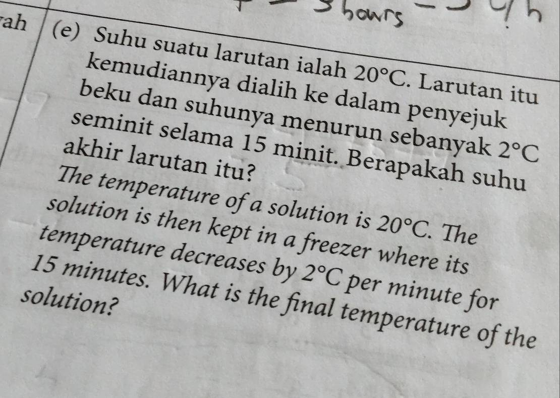 ah (e) Suhu suatu larutan ialah 20°C. Larutan itu 
kemudiannya dialih ke dalam penyejuk 
beku dan suhunya menurun sebanyak 2°C
seminit selama 15 minit. Berapakah suhu 
akhir larutan itu? 
The temperature of a solution is 20°C. The 
solution is then kept in a freezer where its 
temperature decreases by 2°C per minute for 
solution? 15 minutes. What is the final temperature of the