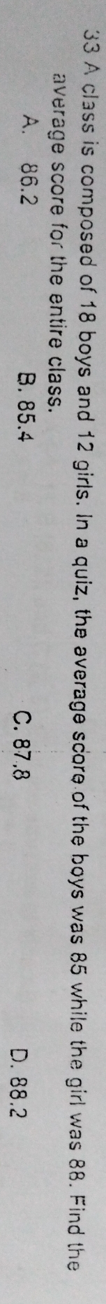 A class is composed of 18 boys and 12 girls. In a quiz, the average score of the boys was 85 while the girl was 88. Find the
average score for the entire class.
A. 86.2 B. 85.4 C. 87.8
D. 88.2