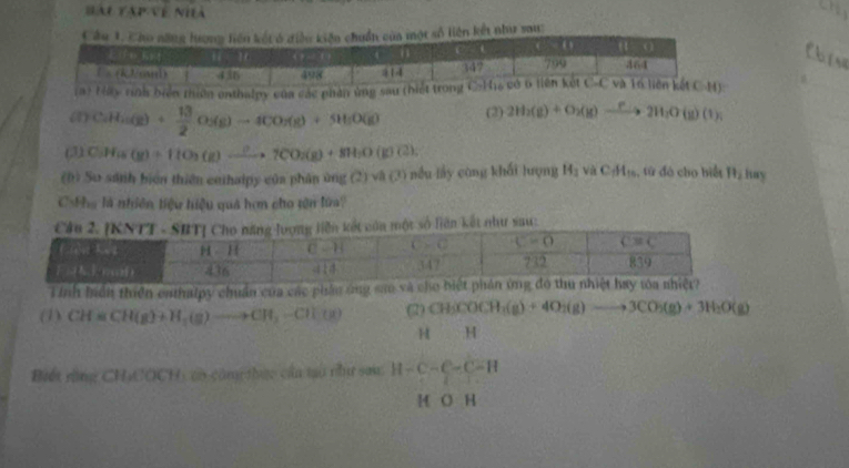 Hài táp về nhà
số liên kết như sau:
a
iển thiên onthalpy của các phân 
(1) CaH_2(g)+ 13/2 O_2(g)to 4CO_2(g)+SH_2O(g) (2) 2H_2(g)+O_2(g)xrightarrow P2H_2O(g)(1);
(3) C_3H_18(g)+11O_3(g)xrightarrow ?7CO_2(g)+8H_2O(g)C2).
(0) So sánh biển thiên enthaipy của phân ủng (2) và (3) nều lay công khối lượng 14_2 surd aC_fH_10 :, tứ đó cho biết B_2 hay
C=Pa là nhiên tiệu hiệu quả hơn cho tên lửa?
t số liên kết như sau:
Tính biển thiên eathalpy chuẩn của các phầu ông s
(1) CH=CH(g)+H_5(g)to CH_3-CH_3) (2) CH_3COCH_2(g)+4O_2(g)to 3CO_2(g)+3H_2O(g)
H H
Biết rằng CH₃COCH) có côm thực cầu tạo nư sau H-C-C-C-H
M O H