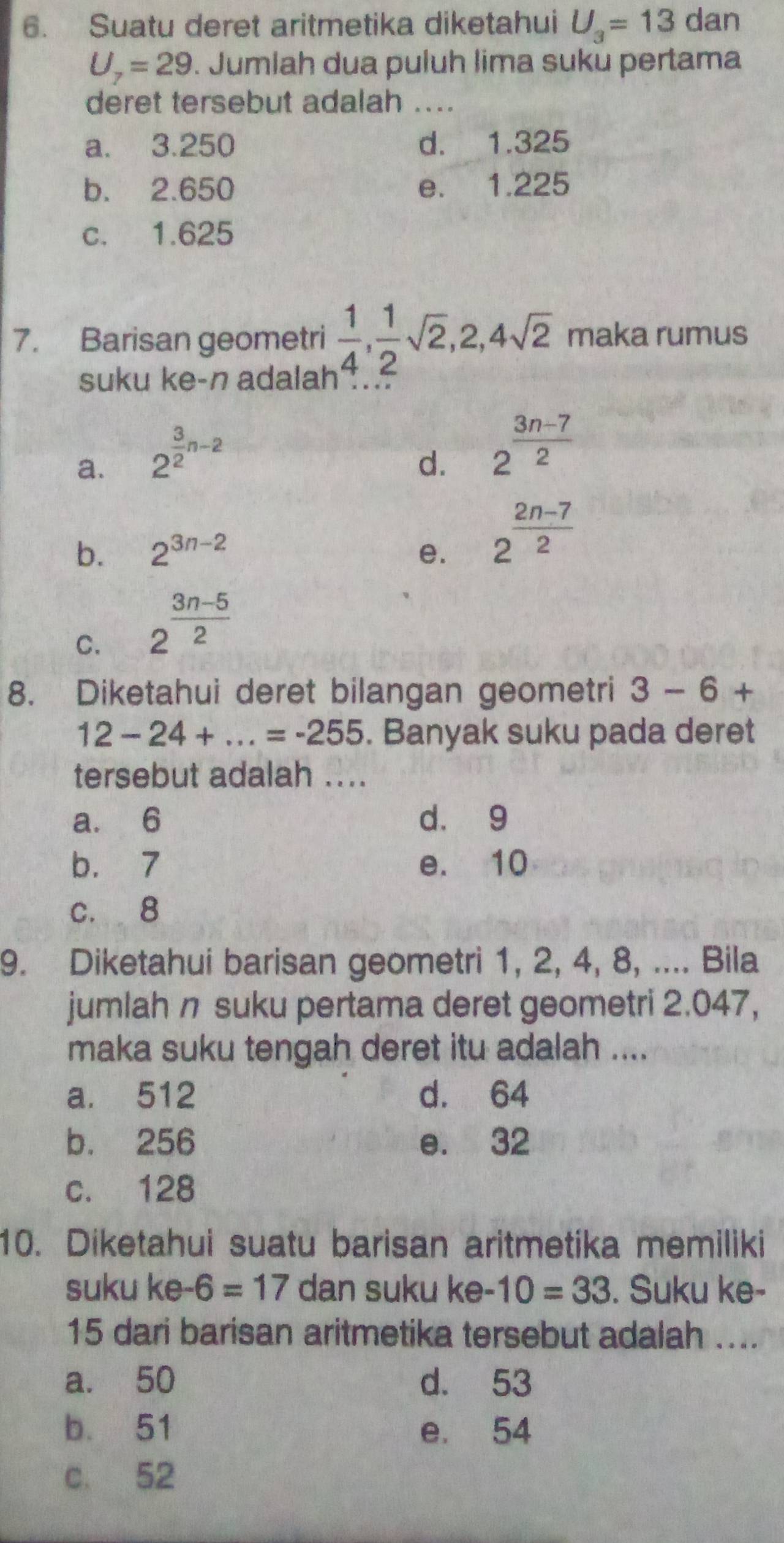 Suatu deret aritmetika diketahui U_3=13 dan
U_7=29. Jumlah dua puluh lima suku pertama
deret tersebut adalah ....
a. 3.250 d. 1.325
b. 2.650 e. 1.225
c. 1.625
7. Barisan geometri  1/4 ,  1/2 sqrt(2), 2, 4sqrt(2) maka rumus
suku ke-n adalah
a. 2^(frac 3)2n-2
d. 2^(frac 3n-7)2
b. 2^(3n-2) e. 2^(frac 2n-7)2
C. 2^(frac 3n-5)2
8. Diketahui deret bilangan geometri 3-6+
12-24+...=-255. Banyak suku pada deret
tersebut adalah ....
a. 6 d. 9
b. 7 e. 10
c. 8
9. Diketahui barisan geometri 1, 2, 4, 8, .... Bila
jumlah n suku pertama deret geometri 2.047,
maka suku tengah deret itu adalah ....
a. 512 d. 64
b. 256 e. 32
c. 128
10. Diketahui suatu barisan aritmetika memiliki
suku ke-6=17 dan suku ke. 10=33. Suku ke-
15 dari barisan aritmetika tersebut adalah ....
a. 50 d. 53
b. 51 e. 54
c. 52