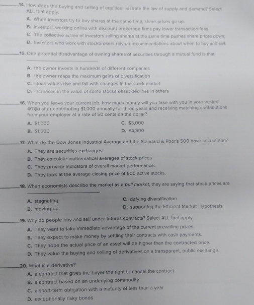 How does the buying and selling of equities illustrate the law of supply and demand? Select
ALL that apply.
A. When investors try to buy shares at the same time, share prices go up.
B. Investors working online with discount brokerage firms pay lower transaction fees
C. The collective action of investors selling shares at the same time pushes share prices down.
D. Investors who work with stockbrokers rely on recommendations about when to buy and sell
_15. One potential disadvantage of owning shares of securities through a mutual fund is that
_
A. the owner invests in hundreds of different companies
B. the owner reaps the maximum gains of diversification
C. stock values rise and fall with changes in the stock market
D. increases in the value of some stocks offset declines in others
_16. When you leave your current job, how much money will you take with you in your vested
401(k) after contributing $1.00 00 annually for three years and receiving matching contributions
from your employer at a rate of 50 cents on the dollar?
A. $1,000 C. $3,000
B. $1,500 D. $4,500
_17. What do the Dow Jones Industrial Average and the Standard & Poor's 500 have in common?
A. They are securities exchanges.
B. They calculate mathematical averages of stock prices.
C. They provide indicators of overall market performance.
D. They look at the average closing price of 500 active stocks.
_18. When economists describe the market as a bull morket, they are saying that stock prices are
_
A. stagnating C. defying diversification
B. moving up D. supporting the Efficient Market Hypothesis
_.19. Why do people buy and sell under futures contracts? Select ALL that apply.
A. They want to take immediate advantage of the current prevailing prices.
B. They expect to make money by settling their contracts with cash payments.
C. They hope the actual price of an asset will be higher than the contracted price.
D. They value the buying and selling of derivatives on a transparent, public exchange.
_
20. What is a derivative?
A. a contract that gives the buyer the right to cancel the contract
B. a contract based on an underlying commodity
C. a short-term obligation with a maturity of less than a year
D. exceptionally risky bonds