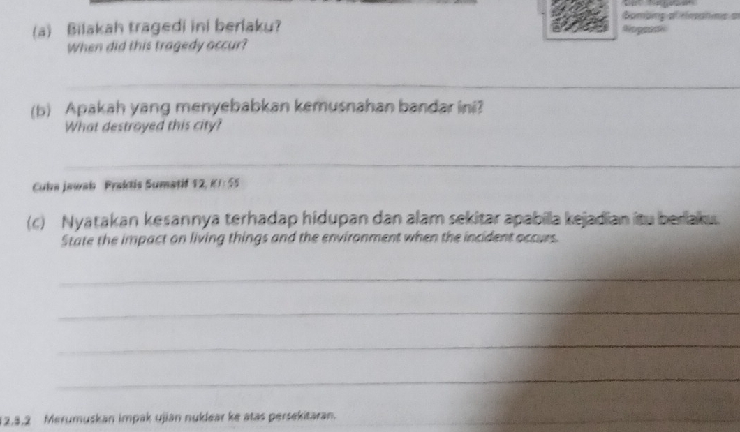 Bombing af rmshims a 
(a) Bilakah tragedi ini berlaku? 
When did this tragedy occur? 
_ 
(b) Apakah yang menyebabkan kemusnahan bandar ini? 
What destroyed this city? 
_ 
Cuba Jawah Fraktis Sumatif 12, KI:55
(c) Nyatakan kesannya terhadap hidupan dan alam sekitar apabila kejadian itu beriaku. 
State the impact on living things and the environment when the incident occurs. 
_ 
_ 
_ 
_ 
_
12, 3, 2 Merumuskan impak ujian nuklear ke atas persekitaran.
