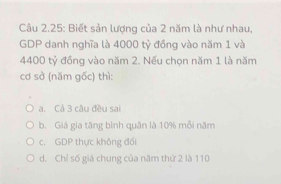 Câu 2.25: Biết sản lượng của 2 năm là như nhau,
GDP danh nghĩa là 4000 tỷ đồng vào năm 1 và
4400 tỷ đồng vào năm 2. Nếu chọn năm 1 là năm
cơ sở (năm gốc) thì:
a. Cả 3 câu đều sai
b. Giá gia tăng bình quân là 10% mỗi năm
c. GDP thực không đổi
d. Chỉ số giá chung của năm thứ 2 là 110