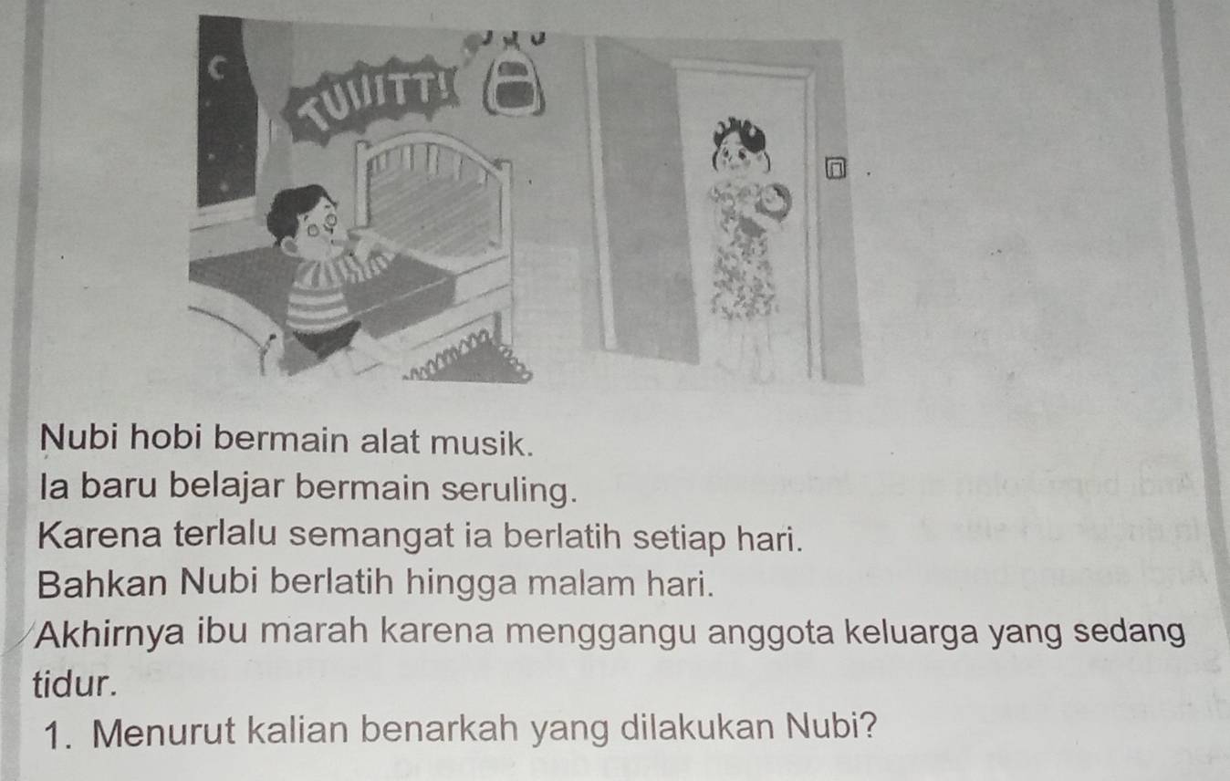 Nubi hobi bermain alat musik. 
Ia baru belajar bermain seruling. 
Karena terlalu semangat ia berlatih setiap hari. 
Bahkan Nubi berlatih hingga malam hari. 
Akhirnya ibu marah karena menggangu anggota keluarga yang sedang 
tidur. 
1. Menurut kalian benarkah yang dilakukan Nubi?