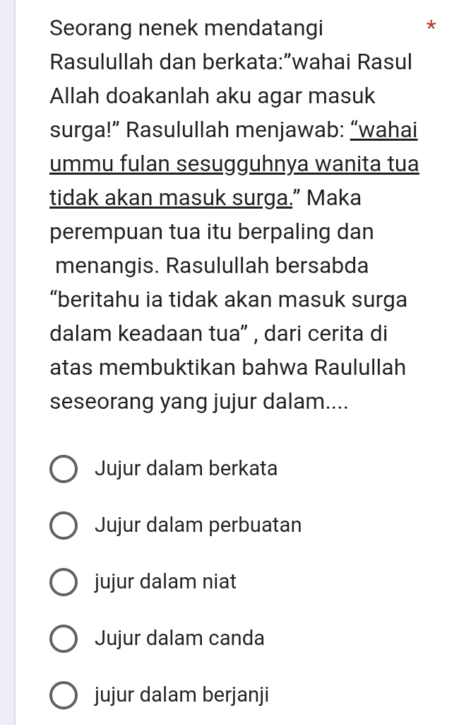 Seorang nenek mendatangi
*
Rasulullah dan berkata:”wahai Rasul
Allah doakanlah aku agar masuk
surga!” Rasulullah menjawab: “wahai
ummu fulan sesugguhnya wanita tua
tidak akan masuk surga.” Maka
perempuan tua itu berpaling dan
menangis. Rasulullah bersabda
“beritahu ia tidak akan masuk surga
dalam keadaan tua' , dari cerita di
atas membuktikan bahwa Raulullah
seseorang yang jujur dalam....
Jujur dalam berkata
Jujur dalam perbuatan
jujur dalam niat
Jujur dalam canda
jujur dalam berjanji