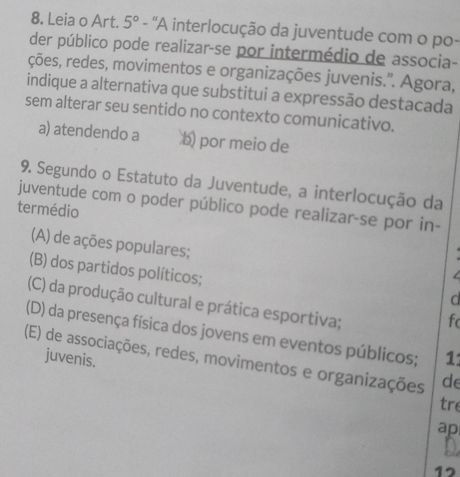 Leia o Art. 5° - 'A interlocução da juventude com o po-
der público pode realizar-se por intermédio de associa-
ções, redes, movimentos e organizações juvenis.''. Agora,
indique a alternativa que substitui a expressão destacada
sem alterar seu sentido no contexto comunicativo.
a) atendendo a b) por meio de
9. Segundo o Estatuto da Juventude, a interlocução da
juventude com o poder público pode realizar-se por in-
termédio
(A) de ações populares;
(B) dos partidos políticos;
d
(C) da produção cultural e prática esportiva;
fo
(D) da presença física dos jovens em eventos públicos;
juvenis. 11
(E) de associações, redes, movimentos e organizações
de
tre
ap
17