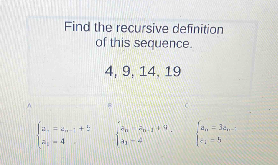 Find the recursive definition
of this sequence.
4, 9, 14, 19
A
B
beginarrayl a_n=a_n-1+5 a_1=4endarray. beginarrayl a_n=a_n-1+9 a_1=4endarray.. beginarrayl a_n=3a_n-1 a_1=5endarray.