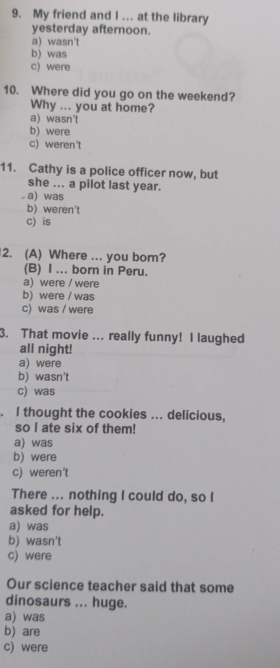 My friend and I ... at the library
yesterday afternoon.
a) wasn't
b) was
c) were
10. Where did you go on the weekend?
Why ... you at home?
a) wasn't
b) were
c) weren't
11. Cathy is a police officer now, but
she ... a pilot last year.
a) was
b) weren't
c is
2. (A) Where ... you born?
(B) I ... born in Peru.
a) were / were
b) were / was
c) was / were
3. That movie ... really funny! I laughed
all night!
a) were
b) wasn't
c) was
. I thought the cookies ... delicious,
so I ate six of them!
a) was
b) were
c) weren't
There ... nothing I could do, so I
asked for help.
a) was
b) wasn't
c) were
Our science teacher said that some
dinosaurs ... huge.
a) was
b) are
c) were