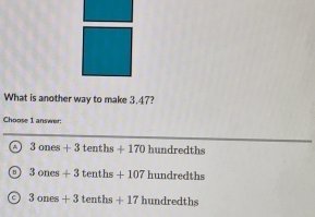 What is another way to make 3.47?
Choose 1 answer:
_
a 3ones+3tenths+170 hundredth
3ones+3tenths+107hundredths
3ones+3tenths+17hundredths