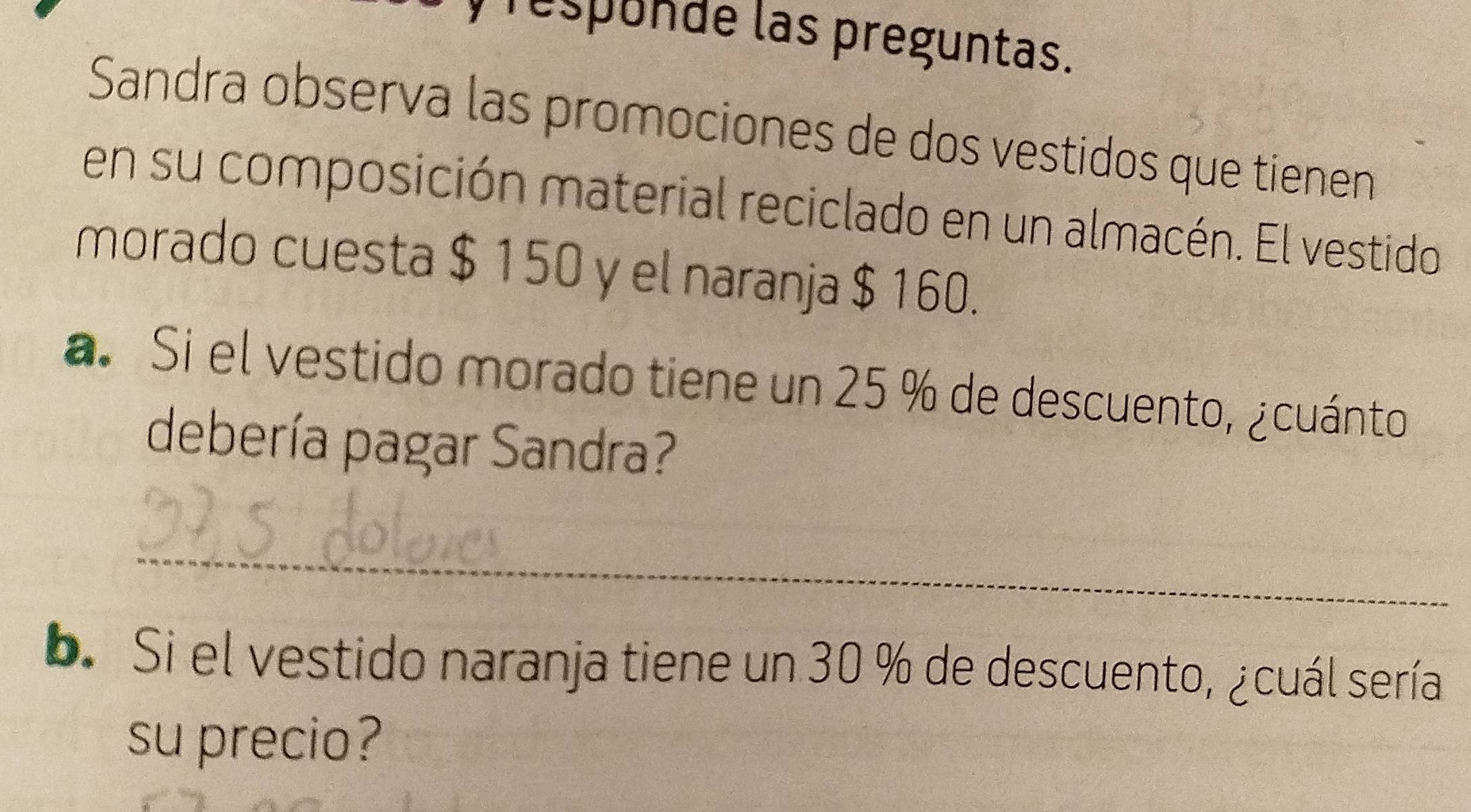 respunde las preguntas. 
Sandra observa las promociones de dos vestidos que tienen 
en su composición material reciclado en un almacén. El vestido 
morado cuesta $ 150 y el naranja $ 160. 
a. Si el vestido morado tiene un 25 % de descuento, ¿cuánto 
debería pagar Sandra? 
_ 
b. Si el vestido naranja tiene un 30 % de descuento, ¿cuál sería 
su precio?