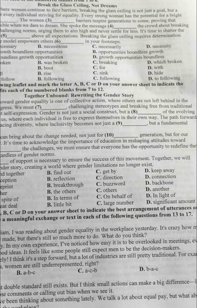 Break the Glass Ceiling, Not Dreams
here women continue to face barriers, breaking the glass ceiling is not just a goal, but a
r every individual striving for equality. Every strong woman has the potential for a bright
_. The women (3)_ barriers inspire generations to come, proving that
_
sible when we dare to dream. She spoke the message (4) the crowd about breaking
hallenging norms, urging them to aim high and never settle for less. It's time to shatter the
(5)_ above all expectations. Breaking the glass ceiling requires determination
e model empowers others (6)_ in your footsteps.
cessary B. necessitous C. necessarily D. necessity
owth boundless opportunities B. opportunities boundless growth
bundless growth opportunities D. growth opportunities boundless
oken B. was broken C. breaking D. which broken
B. bout C. for D. with
11 B. rise C. sink D. hide
follow B. following C. following D. to following
wing leaflet and mark the letter A, B, C or D on your answer sheet to indicate the
fits each of the numbered blanks from 7 to 12.
Together Unbound: Rewriting the Gender Story
oward gender equality is one of collective action, where others are not left behind in the
gress. We must (7)_ , challenging stereotypes and breaking free from traditional
it self-expression. Gender is not just a social construct, but a (8)_ of the evolving
us, where each individual is free to express themselves in their own way. The path forward
acing diversity, where inclusivity becomes not just a (9)_ , but a fundamental
can bring about the change needed, not just for (10)_ generation, but for our
. It’s time to acknowledge the importance of education in reshaping attitudes toward
_
the challenges, we must ensure that everyone has the opportunity to redefine the
ardless of gender norms.
_of support is necessary to ensure the success of this movement. Together, we will
nder story, creating a world where gender limitations no longer exist.
nd together B. find out C. get by D. keep away
ception B. reflection C. direction D. connection
eprint B. breakthrough C. buzzword D. backbone
her B. the others C. others D. another
spite of B. In terms of C. On behalf of D. In light of
eat deal B. little bit C. large number D. significant amount
, B, C or D on your answer sheet to indicate the best arrangement of utterances o
a meaningful exchange or text in each of the following questions from 13 to 17.
iam, I was reading about gender equality in the workplace yesterday. It's crazy how m
made, but there's still so much more to do. What do you think?
y. In my own experience, I’ve noticed how easy it is to be overlooked in meetings, ev
ood ideas. It feels like some people still expect men to be the decision-makers.
ely! I think it's a step forward, but a lot of industries are still pretty traditional. For exar
s, women are still underrepresented, right?
B. a-b- c
C. a-c-b
D. b-a-c
at double standard still exists. But I think small actions can make a big difference—l
se comments or calling out bias when we see it.
ve been thinking about something lately. We talk a lot about equal pay, but what ab