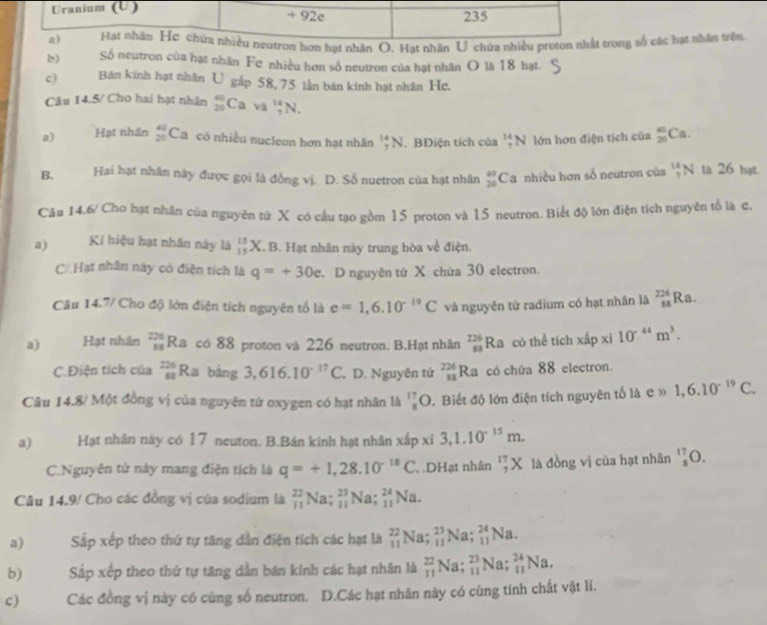 Uranium (U) 235
+ 92e
a) Hạt nhân Hơ chứa nhiều neutron hơn hạt nhân O. Hạt nhân U chứa nhiều proton nhất trong số các hạt nhân trên
b) Số neutron của hạt nhân Fe nhiều hơn số neutron của hạt nhân O là 18 hạt.
c) Bán kinh hạt nhân U gắp 58, 75 lần bán kinh hạt nhân He.
Câu 14.5/ Cho hai hạt nhân _(25)^(40)Cava _7^((14)N.
a) Hạt nhân beginarray)r 40 20endarray Ca có nhiều nucleon hơn hạt nhân _7^((14)N. BĐiện tích của _7^(14)N lớn hơn điện tích của _(20)^(40)Ca.
B. Hai hạt nhân này được gọi là đồng vị. D. Số nuetron của hạt nhân _(20)^(40)Ca nhiều hơn số neutron của _7^(14)N là 26 hạt.
Câu 14,6/ Cho hạt nhân của nguyên từ X có cấu tạo gồm 15 proton và 15 neutron. Biết độ lớn điện tích nguyên tổ là c,
a) Kí hiệu hạt nhân này là _(15)^(15)X.B 3. Hạt nhân này trung hòa về điện.
C/ Hạt nhân này có điện tích là q=+30e D nguyên tử X chứa 30 electron.
Câu 1 4,7, / Cho độ lớn điện tích nguyên tổ là e=1,6.10^-19)C và nguyên tử radium có hạt nhân là _(88)^(226)Ra
a) Hạt nhân beginarrayr 226 11endarray R_2 có 88 proton và 226 neutron. B.Hạt nhân _(58)^(226)Ra có thể tích xapx 10^(-44)m^3.
C.Điện tích của _(11)^(226)Ra bằng 3,616.10^(-17)C , D. Nguyên tử _(88)^(226)Ra có chứa 88 electron.
Câu 14.8/ Một đồng vị của nguyên tử oxygen có hạt nhân là _8^((17)O 0. Biết độ lớn điện tích nguyên tố là c » 1,6.10^-19)C.
a) Hạt nhân này có 17 neuton. B.Bán kính hạt nhân xắp xỉ 3,1.10^(-15)m.
C.Nguyên tử này mang điện tích là q=+1,28.10^(-18)C , DHạt nhân _7^((17)X là đồng vị của hạt nhân _8^(17)O.
Câu 14.9/ Cho các đồng vị của sodium là frac 27)11Na;_(11)^(23)Na;_(11)^(24)Na.
a) Sắp xếp theo thứ tự tăng dẫn điện tích các hạt là _(11)^(22)Na;_(11)^(23)Na;_(11)^(24)Na.
b) Sắp xếp theo thứ tự tăng dẫn bán kính các hạt nhân là _(11)^(22)Na;_(11)^(23)Na;_(11)^(24)Na.
c) Các đồng vị này có cùng số neutron. D.Các hạt nhân này có cùng tính chất vật lí.