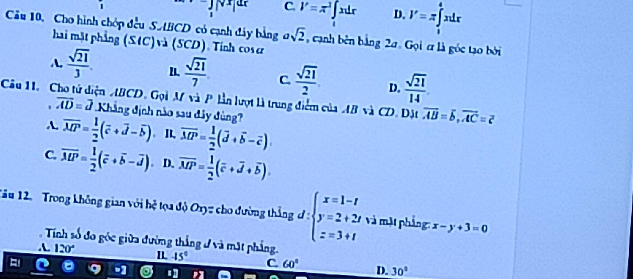 C l'=π^2∈t _1xdr
D. V=π ∈tlimits _1^(4xdx
Câu 10, Cho hình chóp đều SABCD có cạnh đây bằng asqrt 2) , cạnh bên bằng 2a. Gọi ơ là góc tạo bởi
hai mặt phẳng (S1C)và (SCD), Tính cos ơ
A  sqrt(21)/3 .
I.  sqrt(21)/7 
C.  sqrt(21)/2 
D.  sqrt(21)/14 
Câu 11. Cho tử diện ABCD. Gọi M và P lần lượt là trung điểm của AB và CD. Đặt overline AB=overline b, overline AC=overline c
overline AD=overline d Khẳng dịnh nào sau đây đùng
overline MP= 1/2 (overline c+overline d-overline b). I overline MP= 1/2 (overline d+overline b-overline c).
C. overline MP= 1/2 (overline c+overline b-overline d). D. overline MP= 1/2 (overline c+overline d+overline b). 
Tâu 12. Trong không gian với hệ tọa độ Oxyz cho đường thắng d:beginarrayl x=1-t y=2+2t z=3+tendarray. và mặt phẳng: x-y+3=0
Tính số đo góc giữa đường thắng ở và mặt phẳng.
120°
I -15°
C 60°
D. 30°