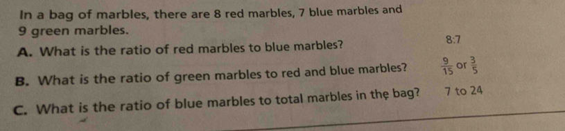 In a bag of marbles, there are 8 red marbles, 7 blue marbles and
9 green marbles.
A. What is the ratio of red marbles to blue marbles?
8:7
B. What is the ratio of green marbles to red and blue marbles?  9/15  or  3/5 
C. What is the ratio of blue marbles to total marbles in the bag? 7 to 24