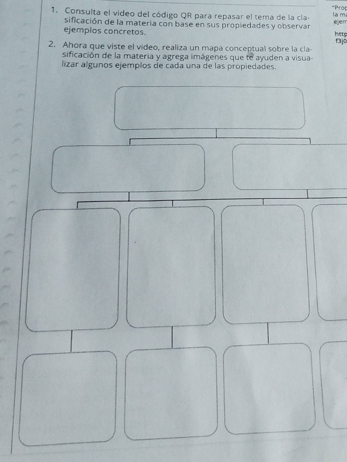 “Prop 
1. Consulta el video del código QR para repasar el tema de la cla- la m 
sificación de la materia con base en sus propiedades y observar ejem 
ejemplos concretos. 
http 
f3j0 
2. Ahora que viste el video, realiza un mapa conceptual sobre la cla- 
sificación de la materia y agrega imágenes que te ayuden a visua- 
lizar algunos ejemplos de cada una de las propiedades.