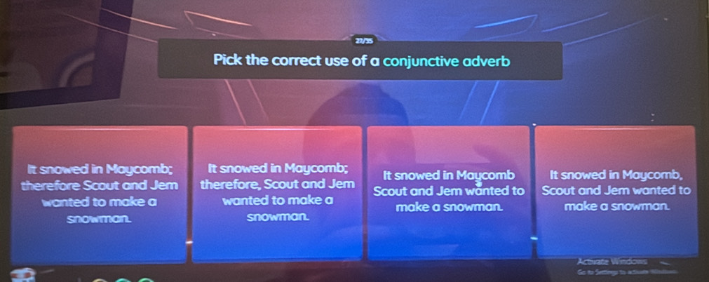 Pick the correct use of a conjunctive adverb
It snowed in Maycomb; It snowed in Maycomb; It snowed in Maycomb It snowed in Maycomb,
therefore Scout and Jem therefore. Scout and Jem Scout and Jem wanted to Scout and Jem wanted to
wanted to make a wanted to make a make a snowman. make a snowman.
snowman. snowman.
Actuate Windows
Go tto Settings to ativate