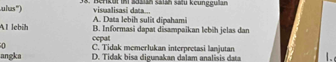 Berikut ini ädalah salah satu keunggulan
ulus'') visualisasi data...
A. Data lebih sulit dipahami
A1 lebih B. Informasi dapat disampaikan lebih jelas dan
cepat
0 C. Tidak memerlukan interpretasi lanjutan
angka D. Tidak bisa digunakan dalam analisis data