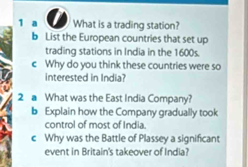 a What is a trading station? 
b List the European countries that set up 
trading stations in India in the 1600s. 
c Why do you think these countries were so 
interested in India? 
2 a What was the East India Company? 
b Explain how the Company gradually took 
control of most of India. 
c Why was the Battle of Plassey a significant 
event in Britain's takeover of India?