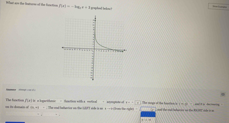 What are the features of the function f(x)=-log _2x+3 graphed below? 
Show Examples 
Answer Attempt 1 out of 2 
The function f(x) is a logarithmic function with a vertical asymptote of x=∽. The range of the function is (-∈fty ,3) , and it is decreasing - 
on its domain of (0,∈fty ). The end behavior on the LEFT side is as xto 0 (from the right) and the end behavior on the RIGHT side is as
yto -∈fty