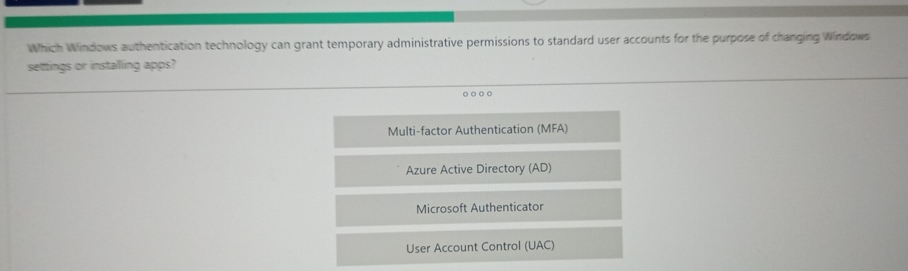 Which Windows authentication technology can grant temporary administrative permissions to standard user accounts for the purpose of changing Windows
settings or installing apps?
o ○ ○○
Multi-factor Authentication (MFA)
Azure Active Directory (AD)
Microsoft Authenticator
User Account Control (UAC)