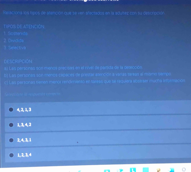 Relaciona los tipos de atención que se ven afectados en la adultez con su descripción
TIPOS DE ATENCIÓN
1 Sostenida
2. Dividida
3 Selectiva
DESCRIPCION
a) Las personas son menos precisas en el nível de partida de la detección
b) Las personas son menos capaces de prestar atención a varias tareas al mismo tiempo.
c) Las personas tienen menor rendimiento en tareas que se requiera abstraer mucha información
Seleccione la respuesta correcta.
4, 2, 1, 3
1, 3, 4, 2
2, 4, 3, 1
1, 2, 3, 4