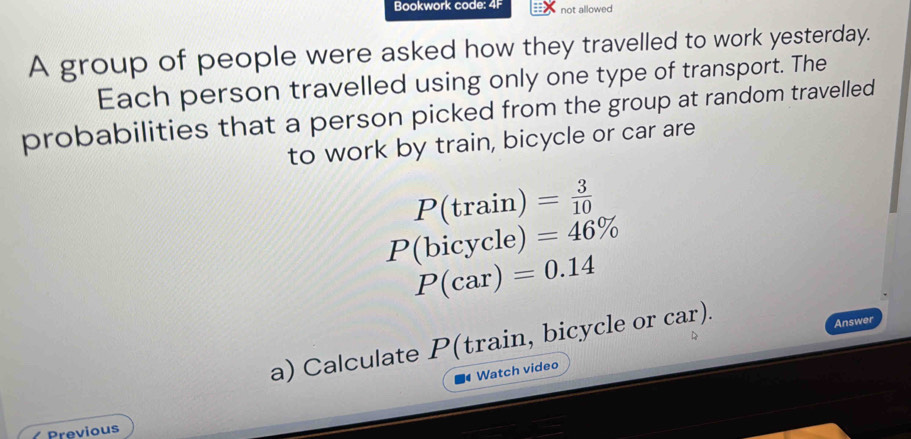 Bookwork code: 4F not allowed 
A group of people were asked how they travelled to work yesterday. 
Each person travelled using only one type of transport. The 
probabilities that a person picked from the group at random travelled 
to work by train, bicycle or car are
P(trai n) = 3/10 
P(l oicycl e) =46%
P(car)=0.14
a) Calculate P (train, bicycle or car). 
Answer 
Watch video 
Previous