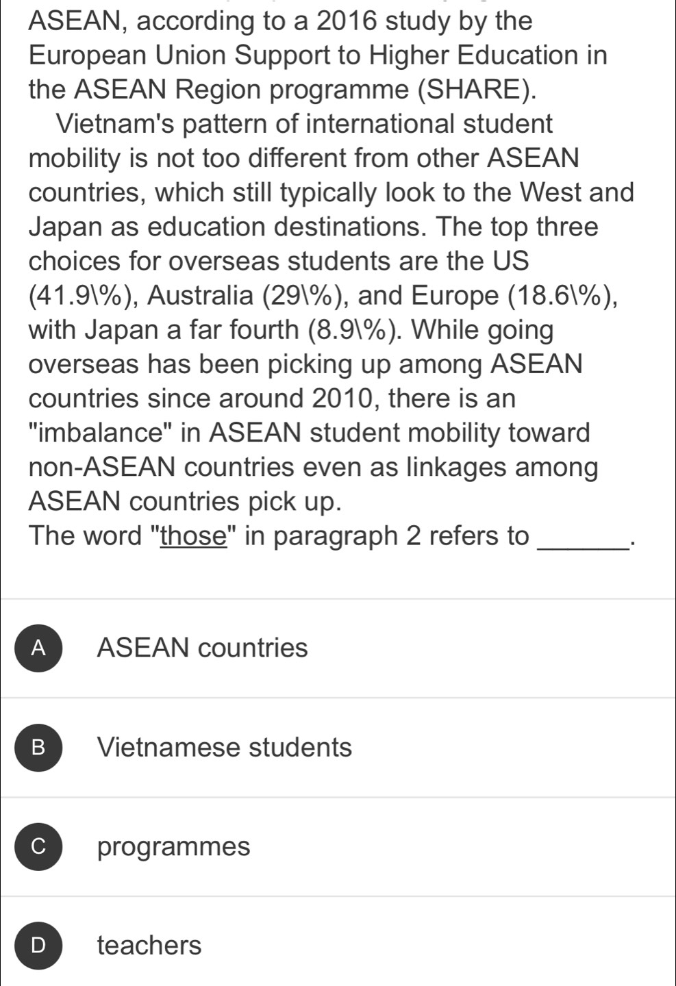 ASEAN, according to a 2016 study by the
European Union Support to Higher Education in
the ASEAN Region programme (SHARE).
Vietnam's pattern of international student
mobility is not too different from other ASEAN
countries, which still typically look to the West and
Japan as education destinations. The top three
choices for overseas students are the US
(41.9%), Australia (29%), and Europe (18.6%),
with Japan a far fourth (8.9%). While going
overseas has been picking up among ASEAN
countries since around 2010, there is an
"imbalance" in ASEAN student mobility toward
non-ASEAN countries even as linkages among
ASEAN countries pick up.
The word "those" in paragraph 2 refers to_
A ASEAN countries
B Vietnamese students
C programmes
D teachers