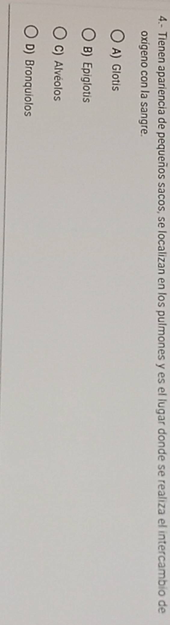 4.- Tienen apariencia de pequeños sacos, se localizan en los pulmones y es el lugar donde se realiza el intercambio de
oxígeno con la sangre.
A) Glotis
B) Epiglotis
C) Alvéolos
D) Bronquiolos
