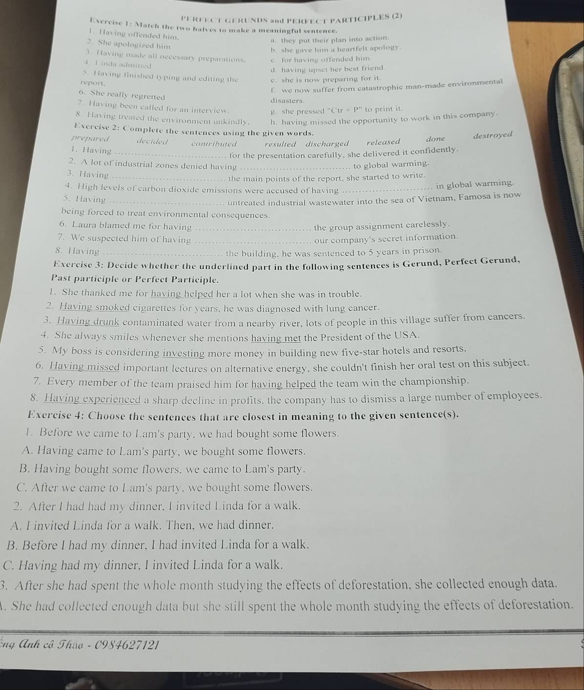 PERFECT GERUNDS and PERFECT PARTICIPLES (2)
Exercise 1: Match the two halves to make a meaningful sentence.
1. Having offended him.
a. they put their plan into action.
2. She apologized him
b. she gave him a heartfelt apology.
3. Having made all necessary preparations. c. for having offended him.
4. 1 inda admitted
d. having upset her best friend.
5. Having finished typing and editing the e. she is now preparing for it.
report.
f. we now suffer from catastrophic man-made environmental
6. She really regretted disasters.
7. Having been called for an interview. g. she pressed ''C'tr+P'' to print it.
8. Having treated the environment unkindly. h. having missed the opportunity to work in this company.
Exercise 2:( Complete the sentences using the given words.
prepared decided contributed resulted discharged released done destroyed
1. Having_
for the presentation carefully, she delivered it confidently.
2. A lot of industrial zones denied having _to global warming.
3. Having_
the main points of the report, she started to write.
4. High levels of carbon dioxide emissions were accused of having_
in global warming.
5. Having_
untreated industrial wastewater into the sea of Vietnam, Famosa is now
being forced to treat environmental consequences.
6. Laura blamed me for having_ the group assignment carelessly.
7. We suspected him of having _our company's secret information.
8. Having_
the building, he was sentenced to 5 years in prison.
Exercise 3: Decide whether the underlined part in the following sentences is Gerund, Perfect Gerund.
Past participle or Perfect Participle.
1. She thanked me for having helped her a lot when she was in trouble.
2. Having smoked cigarettes for years, he was diagnosed with lung cancer.
3. Having drunk contaminated water from a nearby river, lots of people in this village suffer from cancers.
4. She always smiles whenever she mentions having met the President of the USA.
5. My boss is considering investing more money in building new five-star hotels and resorts.
6. Having missed important lectures on alternative energy, she couldn't finish her oral test on this subject.
7. Every member of the team praised him for having helped the team win the championship.
8. Having experienced a sharp decline in profits. the company has to dismiss a large number of employees.
Exercise 4: Choose the sentences that are closest in meaning to the given sentence(s).
1. Before we came to Lam's party, we had bought some flowers.
A. Having came to Lam's party, we bought some flowers.
B. Having bought some flowers. we came to Lam's party.
C. After we came to Lam's party. we bought some flowers.
2. After I had had my dinner, I invited Linda for a walk.
A. I invited Linda for a walk. Then, we had dinner.
B. Before I had my dinner, I had invited Linda for a walk.
C. Having had my dinner, I invited Linda for a walk.
3. After she had spent the whole month studying the effects of deforestation, she collected enough data.
A. She had collected enough data but she still spent the whole month studying the effects of deforestation.
Ông Anh cô Thào - 0984627121