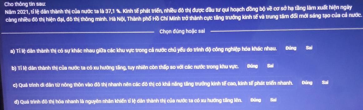 Cho thông tin sau: 
Năm 2021, tỉ lệ dân thành thị của nước ta là 37, 1 %. Kinh tế phát triển, nhiều đô thị được đầu tư qui hoạch đồng bộ về cơ sở hạ tầng làm xuất hiện ngày 
càng nhiều đô thị hiện đại, đô thị thông minh. Hà Nội, Thành phố Hồ Chí Minh trở thành cực tăng trưởng kinh tế và trung tâm đối mới sáng tạo của cả nước. 
_Chọn đúng hoặc sai 
_ 
_ 
_ 
a) Tỉ lệ dân thành thị có sự khác nhau giữa các khu vực trong cả nước chủ yếu do trình độ công nghiệp hóa khác nhau. Đúng Sai 
b) Tỉ lệ dân thành thị của nước ta có xu hướng tăng, tuy nhiên còn thấp so với các nước trong khu vực. Đúng Sai 
c) Quá trình di dân từ nông thôn vào đô thị nhanh nên các đô thị có khả năng tăng trưởng kinh tế cao, kinh tế phát triển nhanh. Đúng Sai 
d) Quá trình đô thị hóa nhanh là nguyên nhân khiến tỉ lệ dân thành thị của nước ta có xu hướng tăng lên. Đúng Sai