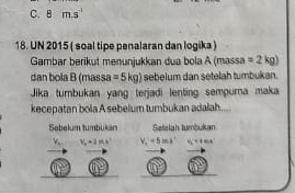 8m.s^(-1)
18. UN 2015 ( soal tipe penalaran dan logika ) 
Gambar berikut menunjukkan dua bola A (massa =2kg)
dan bola B(ma ssa =5kg) sebelum dan setelah tumbukan. 
Jika tumbukan yang terjadi lenting sempurna maka 
kecepatan bola A sebelum tumbukan adalah. 
Sabelum tumbukan Setelah tumbukan
Y_n V_x=2ms^2 V_c'=5ms' H_2'=0.80s