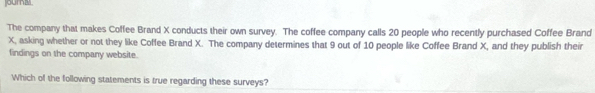 joural 
The company that makes Coffee Brand X conducts their own survey. The coffee company calls 20 people who recently purchased Coffee Brand
X, asking whether or not they like Coffee Brand X. The company determines that 9 out of 10 people like Coffee Brand X, and they publish their 
findings on the company website. 
Which of the following statements is true regarding these surveys?