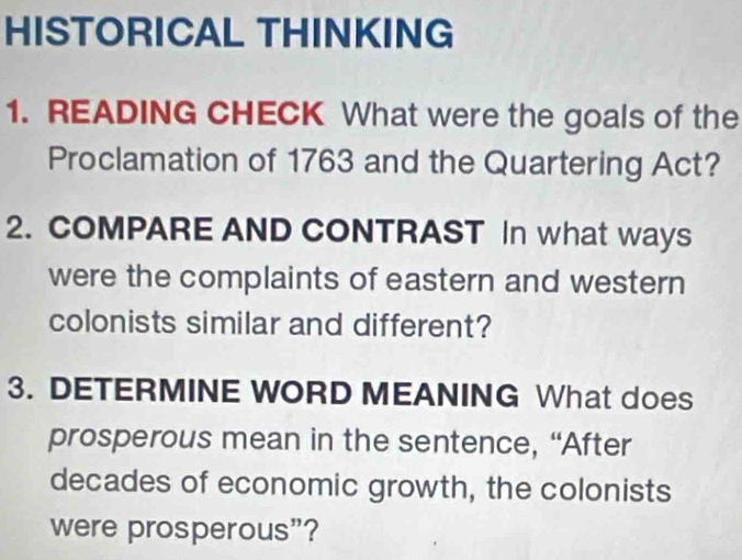 HISTORICAL THINKING 
1. READING CHECK What were the goals of the 
Proclamation of 1763 and the Quartering Act? 
2. COMPARE AND CONTRAST In what ways 
were the complaints of eastern and western 
colonists similar and different? 
3. DETERMINE WORD MEANING What does 
prosperous mean in the sentence, “After 
decades of economic growth, the colonists 
were prosperous”?