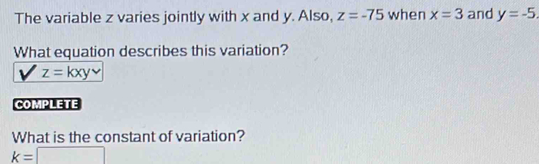 The variable z varies jointly with x and y. Also, z=-75 when x=3 and y=-5. 
What equation describes this variation?
z=kxy
COMPLETE 
What is the constant of variation?
k=□