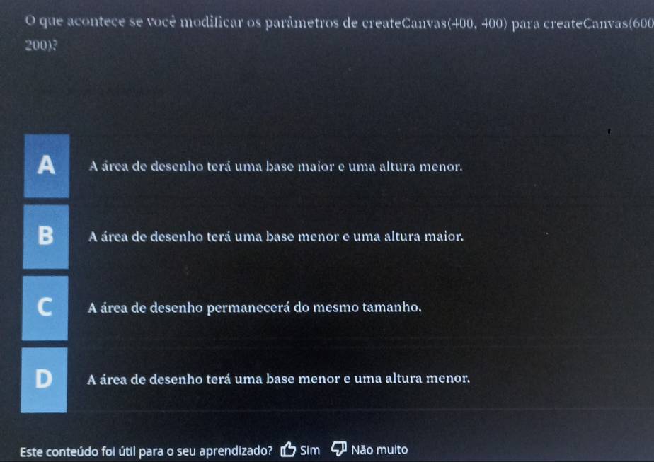 que acontece se você modificar os parâmetros de createCanvas(400, 400) para createCanvas(600
200)?
A área de desenho terá uma base maior e uma altura menor.
A área de desenho terá uma base menor e uma altura maior.
A área de desenho permanecerá do mesmo tamanho.
A área de desenho terá uma base menor e uma altura menor.
Este conteúdo foi útil para o seu aprendizado? Sim Não multo