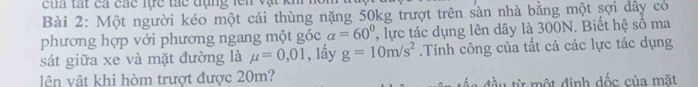 cua tất cả các lực tác đụng lên vậ 
Bài 2: Một người kéo một cái thùng nặng 50kg trượt trên sàn nhà bằng một sợi dây có 
phương hợp với phương ngang một góc alpha =60° , lực tác dụng lên dây là 300N. Biết hệ số ma 
sát giữa xe và mặt đường là mu =0,01 , lấy g=10m/s^2.Tính công của tất cả các lực tác dụng 
lên vật khi hòm trượt được 20m? đầu từ một định dốc của mặt