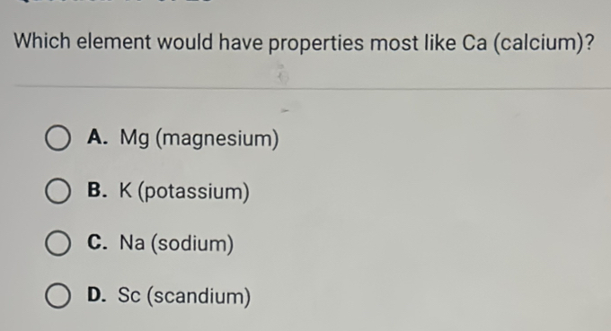 Which element would have properties most like Ca (calcium)?
A. Mg (magnesium)
B. K (potassium)
C. Na (sodium)
D. Sc (scandium)