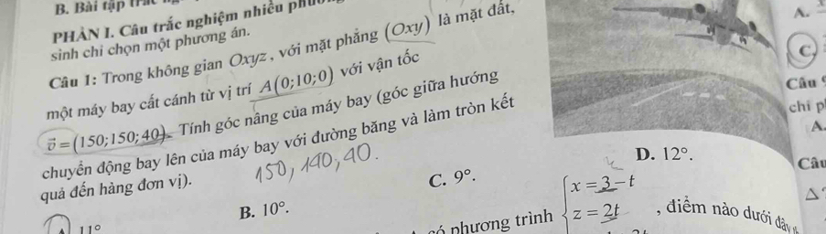 Bài tập tr
PHÀN I. Câu trắc nghiệm nhiều phụt
sinh chỉ chọn một phương án.
Câu 1: Trong không gian Oxyz , với mặt phẳng (Oxy) ) là mặt đất,
A.
một máy bay cất cánh từ vị trí A(0;10;0) với vận that Oc
C
chuyển động bay lên của máy bay với đường băng và làm tròn kết vector o=(150;150;40) Tính góc nâng của máy bay (góc giữa hướng
Câu 
chi p
A
quả đến hàng đơn vị).
C. 9°. D. 12°. 
Câu
nó nhương trình beginarrayl x=3-t z=2tendarray.
B. 10°. diểm nào dưới đâ
11°