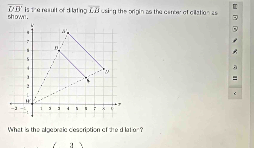 3
overline L'B' is the result of dilating overline LB using the origin as the center of dilation as
shown.
o
<
What is the algebraic description of the dilation?
3