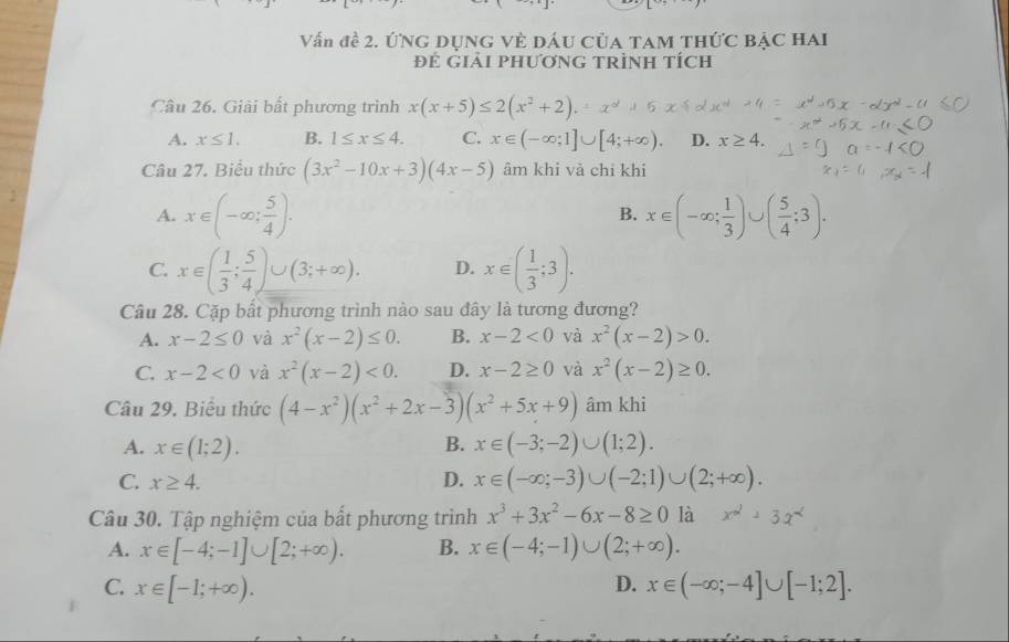 Vấn đề 2. ỨNG DỤNG VÈ DÁU CủA TAM THỨC BẠC HAI
Đẻ Giải PHươnG TRìnH tích
Câu 26. Giải bất phương trình x(x+5)≤ 2(x^2+2).
A. x≤ 1. B. 1≤ x≤ 4. C. x∈ (-∈fty ;1]∪ [4;+∈fty ). D. x≥ 4.
Câu 27. Biểu thức (3x^2-10x+3)(4x-5) âm khi vả chỉ khi
A. x∈ (-∈fty ; 5/4 ). x∈ (-∈fty ; 1/3 )∪ ( 5/4 ;3).
B.
C. x∈ ( 1/3 ; 5/4 )∪ (3;+∈fty ). D. x∈ ( 1/3 ;3).
Câu 28. Cặp bất phương trình nào sau đây là tương đương?
A. x-2≤ 0 và x^2(x-2)≤ 0. B. x-2<0</tex> và x^2(x-2)>0.
C. x-2<0</tex> và x^2(x-2)<0. D. x-2≥ 0 và x^2(x-2)≥ 0.
Câu 29. Biểu thức (4-x^2)(x^2+2x-3)(x^2+5x+9) âm khi
A. x∈ (1;2). B. x∈ (-3;-2)∪ (1;2).
C. x≥ 4. D. x∈ (-∈fty ;-3)∪ (-2;1)∪ (2;+∈fty ).
Câu 30. Tập nghiệm của bất phương trình x^3+3x^2-6x-8≥ 0 là +3x^2
A. x∈ [-4;-1]∪ [2;+∈fty ). B. x∈ (-4;-1)∪ (2;+∈fty ).
C. x∈ [-1;+∈fty ). D. x∈ (-∈fty ;-4]∪ [-1;2].