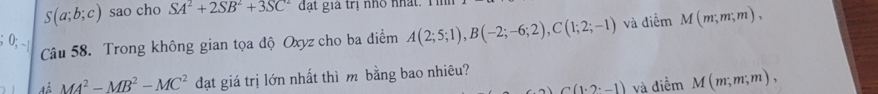 S(a;b;c) sao cho SA^2+2SB^2+3SC^2 đạt gia trị nhỏ nhất. Tể 
Câu 58. Trong không gian tọa độ Oxyz cho ba điểm A(2;5;1), B(-2;-6;2), C(1;2;-1) và điểm M(m;m;m), 
để MA^2-MB^2-MC^2 đạt giá trị lớn nhất thì m bằng bao nhiêu?
C(1· 2· -1) và điểm M(m;m;m),