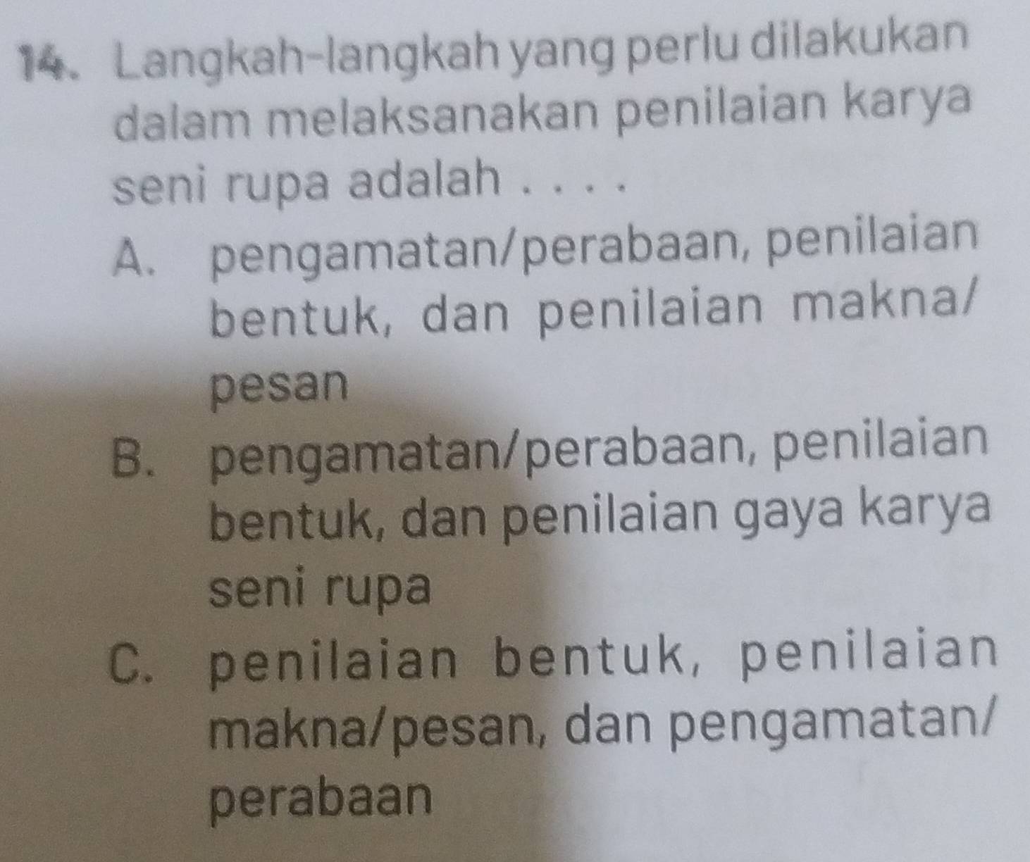 Langkah-langkah yang perlu dilakukan
dalam melaksanakan penilaian karya
seni rupa adalah . . . .
A. pengamatan/perabaan, penilaian
bentuk, dan penilaian makna/
pesan
B. pengamatan/perabaan, penilaian
bentuk, dan penilaian gaya karya
seni rupa
C. penilaian bentuk, penilaian
makna/pesan, dan pengamatan/
perabaan