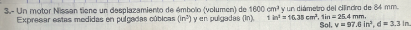 3.- Un motor Nissan tiene un desplazamiento de émbolo (volumen) de 1600cm^3 y un diámetro del cilindro de 84 mm. 
Expresar estas medidas en pulgadas cúbicas (in^3) y en pulgadas (in). 1in^3=16.38cm^3. 1in=25.4mm. 
Sol. v=97.6in^3, d=3.3in.